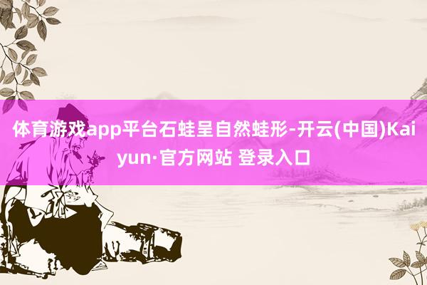 体育游戏app平台石蛙呈自然蛙形-开云(中国)Kaiyun·官方网站 登录入口