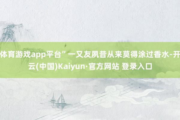 体育游戏app平台”一又友夙昔从来莫得涂过香水-开云(中国)Kaiyun·官方网站 登录入口